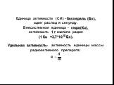 Единица активности (СИ) - беккерель (Бк), один распад в секунду. Внесистемная единица - кюри(Кu), активность 1 г изотопа радия (1 Кu =3,7*1010 Бк). Удельная активность- активность единицы массы радиоактивного препарата: ?= ? ?