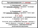 Три разновидности ?−распада. 1). Электронный ? − - распад, ядро испускает электрон и зарядовое числоядра: ? →? + ?; 2). Позитронный ? + - распад, ядро испускает позитрон и зарядовое число ядра: ? →? − ?; 3). К - захват, ядро захватывает один электрон из изК-оболочкиатома и зарядовое число ядра: ? →?