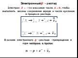 Электрон: ?=−? и массовое число ?=?, чтобы выполнить законы сохранение заряда и числа нуклонов в про­цессе распада. В основе электронного ? − - распада - превращение в ядре нейтрона в протон: Электронный ? − - распад. ? ? ?→?+ ? − + ? ?