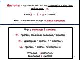 Изотопы - ядра одного хим. эл.,отличаются числом нейтронов ?. У них? = ? + ? – разное. Хим. элемент в природе - смесь изотопов. Н-р, у водорода 3 изотопа: ???– протий, обычный водород, 1 протон, ??? – дейтерий, 1 протон + 1 нейтрон, ???– тритий, 1 протон +2 нейтрона Углерод – 6 изотопов, Кислород-3 