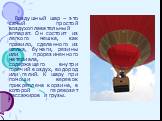 Воздушный шар – это самый простой воздухоплавательный аппарат. Он состоит из легкого мешка, как правило, сделанного из шелка, бумаги, резины или прорезиненного материала, содержащего внутри горячий воздух, водород или гелий. К шару при помощи веревок прикреплена корзина, в которой перевозят пассажир