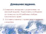 Домашнее задание. 1.Совершить экскурсию с родителями на местный водоём. Подготовить сообщение по плану на стр.43 учебника «Азбука Смоленского края» 2. Составить памятку с правилами поведения у водоёма.