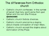 The differences from Orthodox church. Catholic church confesses in the symbol of belief, that holy spirit come from god father and his son (the filioque филиокве) Catholic church forbids divorces. Catholic church proclaims a dogma about chaste conception of virgin Mary. Catholic church accept the do