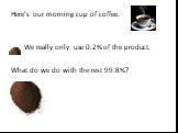 Here’s our morning cup of coffee. We really only use 0.2% of the product. What do we do with the rest 99.8%?