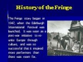 History of the Fringe. The Fringe story began in 1947, when the Edinburgh International Festival was launched. It was seen as a post-war initiative to re- unite Europe through culture, and was so successful that it inspired more performers than there was room for.