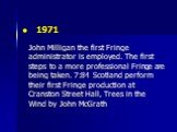 1971 John Milligan the first Fringe administrator is employed. The first steps to a more professional Fringe are being taken. 7:84 Scotland perform their first Fringe production at Cranston Street Hall, Trees in the Wind by John McGrath