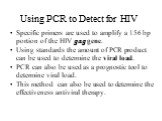 Specific primers are used to amplify a 156 bp portion of the HIV gag gene. Using standards the amount of PCR product can be used to determine the viral load. PCR can also be used as a prognostic tool to determine viral load. This method can also be used to determine the effectiveness antiviral thera