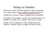 Testing for Variation Cytochrome p450 (CYP450) involved in drug metabolism Four major types; CYP3A, CYP2C9, CYP2D6 & CYP2C19 Variations in at least 3 genes regulate drug metabolism By looking at the alleles a person has of these genes it is possible to predict how a patient will react to a drug 