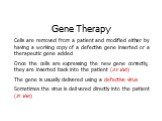 Gene Therapy Cells are removed from a patient and modified either by having a working copy of a defective gene inserted or a therapeutic gene added Once the cells are expressing the new gene correctly, they are inserted back into the patient (ex vivo) The gene is usually delivered using a defective 