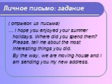 Личное письмо: задание. ( отрывок из письма) … I hope you enjoyed your summer holidays. Where did you spend them? Please, tell me about the most interesting things you did. By the way, we are moving house and I am sending you my new address.
