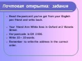 Почтовая открытка: задание. Read the postcard you’ve got from your English pen friend and write back. Your friend Ann White lives in Oxford at 2 Victoria Street. Her postcode is OX 2 006. Write 25 – 35 words. Remember to write the address in the correct order.