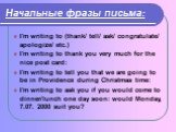Начальные фразы письма: I'm writing to (thank/ tell/ ask/ congratulate/ apologize/ etc.) I'm writing to thank you very much for the nice post card: I'm writing to tell you that we are going to be in Providence during Christmas time: I'm writing to ask you if you would come to dinner/lunch one day so