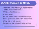 Личное письмо: задание. Read the extract from your pen friend’s letter. Her name is Alice. Write a letter to Alice. In your letter tell her about your summer holidays, ask 3 questions about the new house. Write 100 – 140 words. Remember the rules of letter writing.