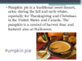 Pumpkin pie. Pumpkin pie is a traditional sweet dessert, eaten during the fall and early winter, especially for Thanksgiving and Christmas in the United States and Canada. The pumpkin is a symbol of harvest time and featured also at Halloween.