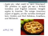 APPLE PIE. Apple pie: what could be more American? The problem is: apple pie was a British invention and English colonists brought apples to America. The unique American aspect of apples, are the varieties developed here: Golden and Red Delicious, Jonathan, and McIntosh.