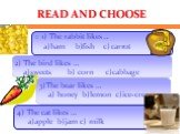 READ AND CHOOSE. 1) The rabbit likes ... a)ham b)fish c) carrot. 2) The bird likes … a)sweets b) corn c)cabbage. 3)The bear likes … a) honey b)lemon c)ice-cream. 4) The cat likes … a)apple b)jam c) milk