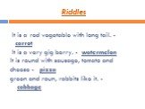 Riddles. It is a red vegetable with long tail. - carrot It is a very gig berry. - watermelon It is round with sausage, tomato and cheese - pizza green and roun, rabbits like it. - cabbage