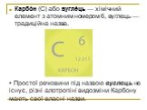 Карбо́н (С) або вугле́ць — хімічний елемент з атомним номером 6, вуглець — традиційна назва. Простої речовини під назвою вуглець не існує, різні алотропіні видозміни Карбону мають свої власні назви.