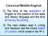 Classical Middle English. The time of the restoration of English to the position of the state and literary language and the time of literary flourishing. The main dialect used in writing and literature was the mixed dialect of London, which arose in the 14th c.
