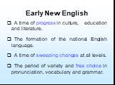 Early New English. A time of progress in culture, education and literature. The formation of the national English language. A time of sweeping changes at all levels. The period of variety and free choice in pronunciation, vocabulary and grammar.