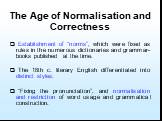 The Age of Normalisation and Correctness. Establishment of “norms”, which were fixed as rules in the numerous dictionaries and grammar-books published at the time. The 18th c. literary English differentiated into distinct styles. “Fixing the pronunciation”, and normalisation and restriction of word 