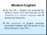 Modern English. By the 19th c. English had achieved the relative stability and had acquired all the properties of a national language, with its recognised standards. The expansion of English overseas proceeded together with the growth of the British Empire in the 19th c.
