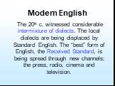 The 20th c. witnessed considerable intermixture of dialects. The local dialects are being displaced by Standard English. The “best” form of English, the Received Standard, is being spread through new channels: the press, radio, cinema and television.