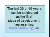 The last 30 or 40 years can be singled out as the final stage of development, representing Present-day English.