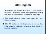 Old English. At the begging it was the stage of tribal dialects of the WG invaders, which were gradually losing contacts with the related continental languages. The tribal dialects were only used for oral communication. The 7th century is the beginning of writing, the tribal dialects gradually chang