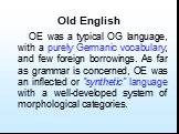 OE was a typical OG language, with a purely Germanic vocabulary, and few foreign borrowings. As far as grammar is concerned, OE was an inflected or “synthetic” language with a well-developed system of morphological categories.