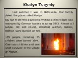 Khatyn Tragedy. Last summer I was in Belorussia. Our family visited the place called Khatyn. You can`t find this place on any map as this village was destroyed by German fascists in spring 1943. Almost all people, old and young, including women, babies, children were burned on fire. 149 people inclu