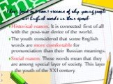 I have fond out some reasons of why young people use English words in their speech: Historical reason. It is connected first of all with the post-war device of the world. The youth considered that some English words are more comfortable for pronunciation than their Russian meanings. Social reason. T