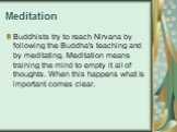 Meditation. Buddhists try to reach Nirvana by following the Buddha's teaching and by meditating. Meditation means training the mind to empty it all of thoughts. When this happens what is important comes clear.