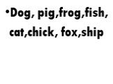 Dog, pig,frog,fish, cat,chick, fox,ship