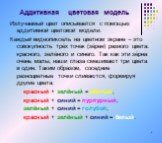 Аддитивная цветовая модель. Излучаемый цвет описывается с помощью аддитивной цветовой модели. Каждый видеопиксель на цветном экране – это совокупность трёх точек (зёрен) разного цвета: красного, зелёного и синего. Так как эти зёрна очень малы, наши глаза смешивают три цвета в один. Таким образом, со