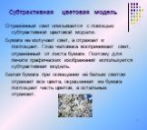 Субтрактивная цветовая модель. Отражённый свет описывается с помощью субтрактивной цветовой модели. Бумага не излучает свет, а отражает и поглощает. Глаз человека воспринимает свет, отражённый от листа бумаги. Поэтому для печати графических изображений используется субтрактивная модель. Белая бумага