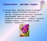 В субтрактивной цветовой модели основными цветами являются голубой, пурпурный и жёлтый. Каждый из них поглощает (вычитает) определённые цвета из белого света, падающего на печатаемую страницу. Отсюда и название модели – субтрактивная (от англ. «subtract» - «вычитать»).