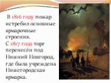 В 1816 году пожар истребил основные ярмарочные строения. С 1817 года торг перенесён под Нижний Новгород, где была учреждена Нижегородская ярмарка.