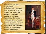 Наполеон опьянён, ощущением собственного величия. Он, по мысли Толстого, эгоист, не имеющий никаких духовных связей с людьми. Наполеон Толстого — человек, для которого имеет интерес “только то, что происходит в его душе”. Не случайно слово “я” - любимое слово Наполеона.