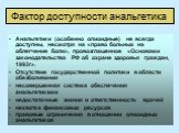 Фактор доступности анальгетика. Анальгетики (особенно опиоидные) не всегда доступны, несмотря на «право больных на облегчение боли», провозглашенное «Основами законодательства РФ об охране здоровья граждан, 1993г». Отсутствие государственной политики в области обезболивания несовершенная система обе