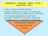 Современная опиоидная терапия острой и хронической боли. В моно- варианте нецелесообразна Показана комбинация опиоида с неопиоидными анальгетическими и др. адъювантными средствами Это повышает эффективность аналгезии расширяет «терапевтическое окно» опиоидной терапии. Актуально совершенствование опи