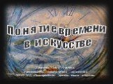 Понятие времени в искусстве. Сергеева Ольга Юрьевна, преподаватель теоретических дисциплин МБОУДОД «Подпорожская детская школа искусств»