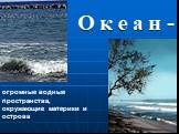 О к е а н -. огромные водные пространства, окружающие материки и острова