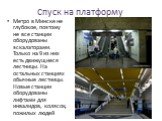 Спуск на платформу. Метро в Минске не глубокое, поэтому не все станции оборудованы эскалаторами. Только на 9 из них есть движущиеся лестницы. На остальных станциях обычные лестницы. Новые станции оборудованы лифтами для инвалидов, колясок, пожилых людей