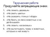 Творческая работа Придумайте запрещающие знаки. «Не ломать деревья» «Не рвать цветы» «Не разорять птичьи гнёзда» «Не брать из леса животных и их детёнышей» «Не ловить насекомых» «Не вытаптывать траву и животных, которые в ней живут»