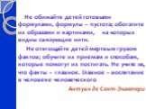 Не обижайте детей готовыми формулами, формулы – пустота; обогатите их образами и картинами, на которых видны связующие нити. Не отягощайте детей мертвым грузом фактов; обучите их приемам и способам, которые помогут их постигать. Не учите их, что факты – главное. Главное – воспитание в человеке челов