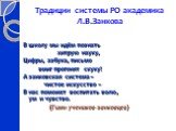 Традиции системы РО академика Л.В.Занкова. В школу мы идём познать хитрую науку, Цифры, азбука, письмо вмиг прогонят скуку! А занковская система – чистое искусство – В нас поможет воспитать волю, ум и чувство. (Гимн учеников-занковцев)