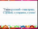 Учите русский – годы кряду, С душой, с усердием, с умом! гл