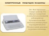 Электронные пишущие машины. Это - более современные пишущие машинки. Они содержат электронную память, дисплей, возможность редактирования. Качество печати было отменным, возможен режим тиражирования копий. Печать со сменой «ромашки» на русском и английском.