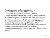 Промышленные роботы разделяют на вспомогательные и технологические. Вспомогательные промышленные роботы предназначены преимущественно для выполнения вспомогательных операций — загрузки и разгрузки станков. Наибольшее применение они получили на операциях штамповки и механической обработки деталей. Пр